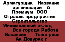 Арматурщик › Название организации ­ А-Премиум, ООО › Отрасль предприятия ­ Строительство › Минимальный оклад ­ 25 000 - Все города Работа » Вакансии   . Тыва респ.,Ак-Довурак г.